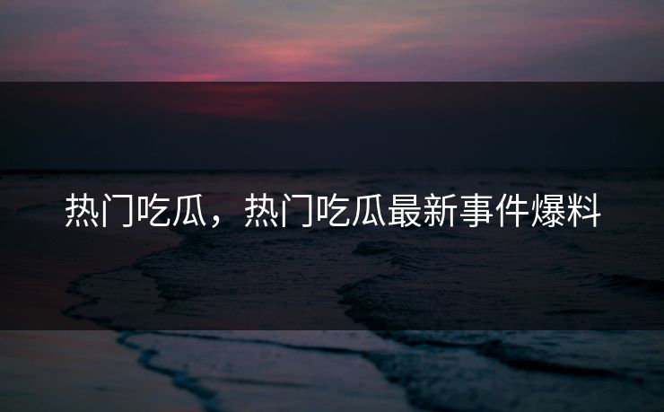 热门吃瓜，热门吃瓜最新事件爆料