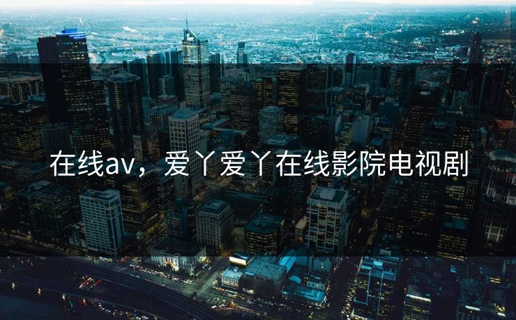 在线av，爱丫爱丫在线影院电视剧