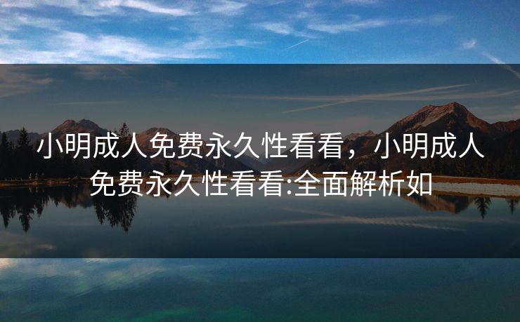 小明成人免费永久性看看，小明成人免费永久性看看:全面解析如