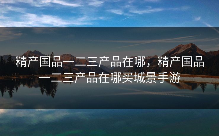 精产国品一二三产品在哪,精产国品一二三产品在哪买城景手游 精产国品一二三产品在哪,精产国品一二三产品在哪买城景手游