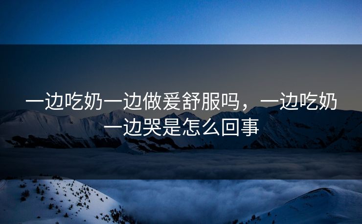 一边吃奶一边做爰舒服吗，一边吃奶一边哭是怎么回事