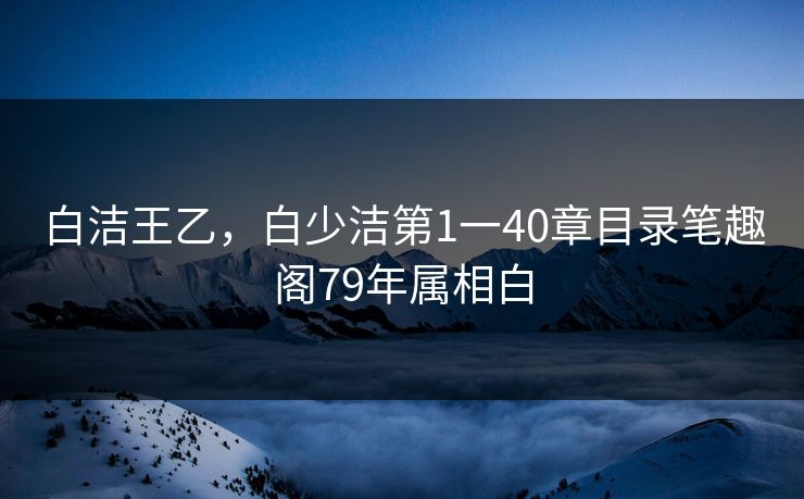 白洁王乙，白少洁第1一40章目录笔趣阁79年属相白