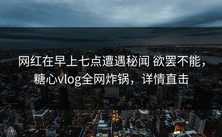 网红在早上七点遭遇秘闻 欲罢不能，糖心vlog全网炸锅，详情直击