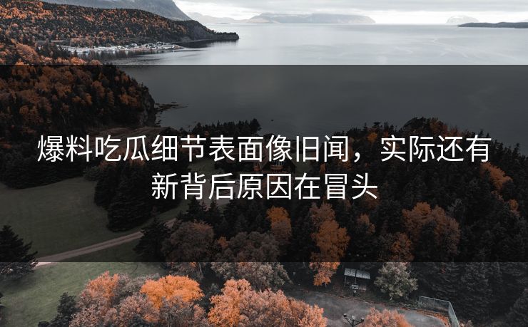 爆料吃瓜细节表面像旧闻,实际还有新背后原因在冒头