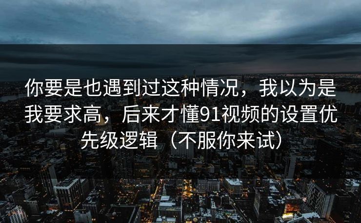 你要是也遇到过这种情况，我以为是我要求高，后来才懂91视频的设置优先级逻辑（不服你来试）