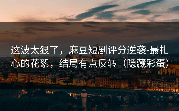这波太狠了,麻豆短剧评分逆袭-最扎心的花絮,结局有点反转(隐藏彩蛋)
