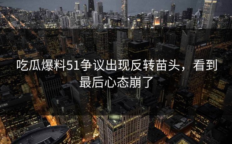吃瓜爆料51争议出现反转苗头，看到最后心态崩了