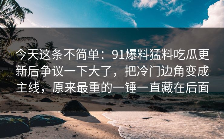 今天这条不简单:91爆料猛料吃瓜更新后争议一下大了,把冷门边角变成主线,原来最重的一锤一直藏在后面 今天这条不简单:91爆料猛料吃瓜更新后争议一下大了,把冷门边角变成主线,原来最重的一锤一直藏在后面