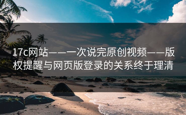 17c网站——一次说完原创视频——版权提醒与网页版登录的关系终于理清