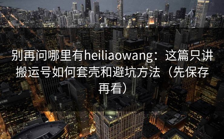 别再问哪里有heiliaowang:这篇只讲搬运号如何套壳和避坑方法(先保存再看)