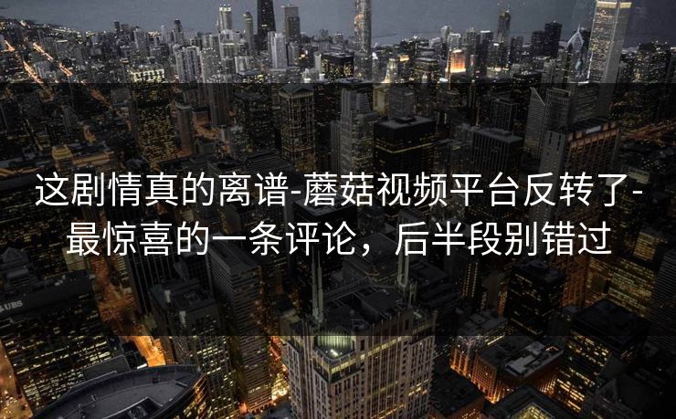 这剧情真的离谱-蘑菇视频平台反转了-最惊喜的一条评论,后半段别错过