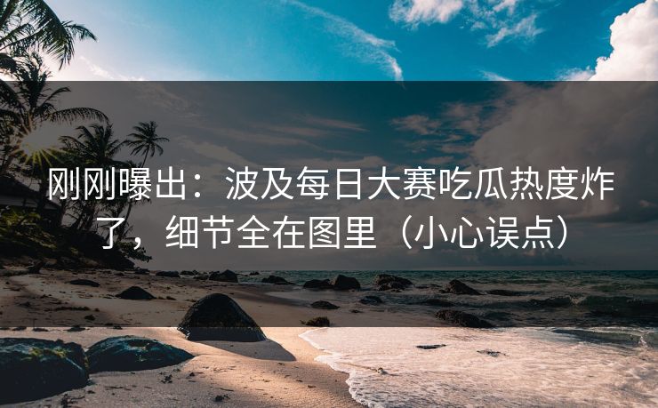 刚刚曝出:波及每日大赛吃瓜热度炸了,细节全在图里(小心误点)