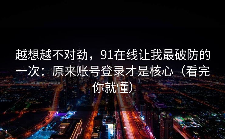 越想越不对劲，91在线让我最破防的一次：原来账号登录才是核心（看完你就懂）