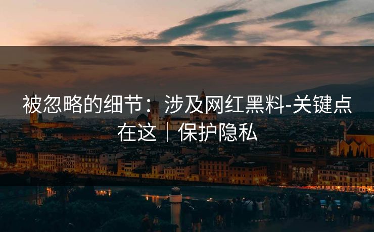 被忽略的细节:涉及网红黑料-关键点在这|保护隐私