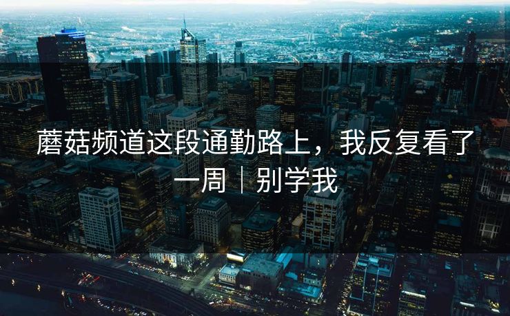 蘑菇频道这段通勤路上，我反复看了一周｜别学我