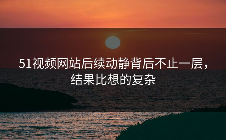 51视频网站后续动静背后不止一层，结果比想的复杂