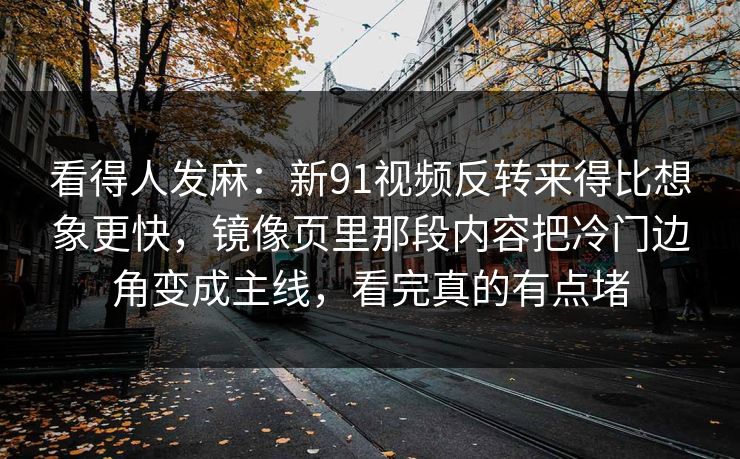 看得人发麻：新91视频反转来得比想象更快，镜像页里那段内容把冷门边角变成主线，看完真的有点堵