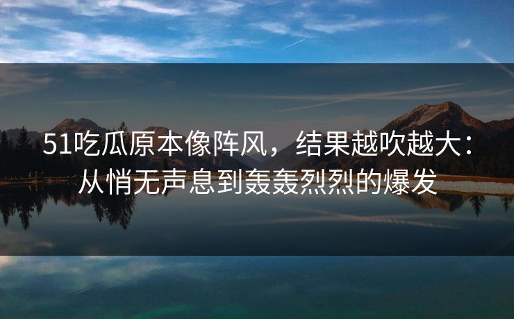 51吃瓜原本像阵风，结果越吹越大：从悄无声息到轰轰烈烈的爆发