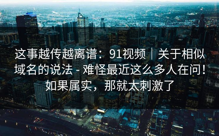 这事越传越离谱:91视频|关于相似域名的说法 - 难怪最近这么多人在问!如果属实,那就太刺激了