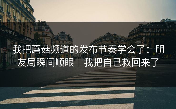 我把蘑菇频道的发布节奏学会了:朋友局瞬间顺眼|我把自己救回来了