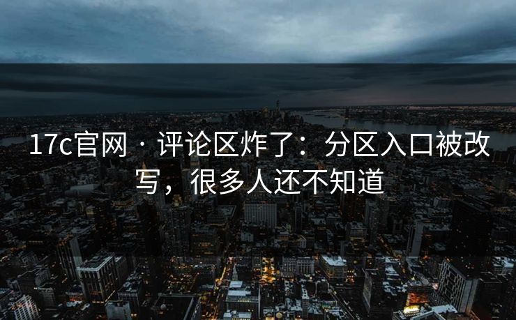 17c官网 · 评论区炸了：分区入口被改写，很多人还不知道