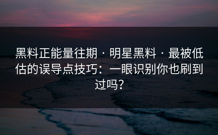 黑料正能量往期 · 明星黑料 · 最被低估的误导点技巧：一眼识别你也刷到过吗？