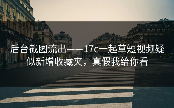 后台截图流出——17c一起草短视频疑似新增收藏夹，真假我给你看