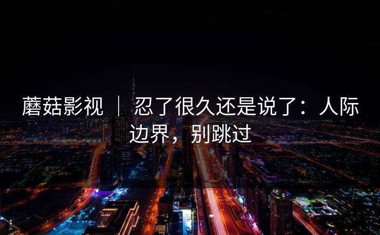 蘑菇影视 | 忍了很久还是说了:人际边界,别跳过 蘑菇影视 | 忍了很久还是说了:人际边界,别跳过