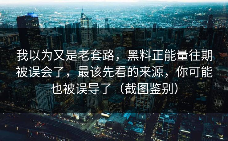 我以为又是老套路，黑料正能量往期被误会了，最该先看的来源，你可能也被误导了（截图鉴别）