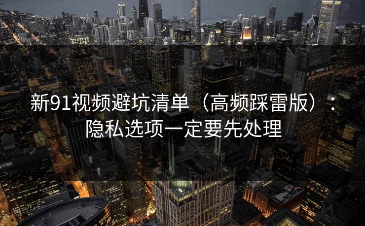 新91视频避坑清单（高频踩雷版）：隐私选项一定要先处理